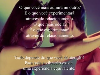 O que você mais admira no outro? É o que você experimentará  através do relacionamento. O que mais odeia? É o que experimentará  através do relacionamento. Tudo depende do que você dá atenção! Para toda a vibração existe  uma experiência equivalente. 