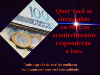 Quer você se sinta pobre ou rico, os acontecimentos responderão  a isso. Tudo depende do nível de confiança ou insegurança que você está emitindo. 
