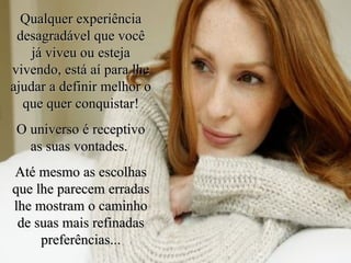 Qualquer experiência desagradável que você já viveu ou esteja vivendo, está aí para lhe ajudar a definir melhor o que quer conquistar! O universo é receptivo as suas vontades.  Até mesmo as escolhas que lhe parecem erradas lhe mostram o caminho de suas mais refinadas preferências... 