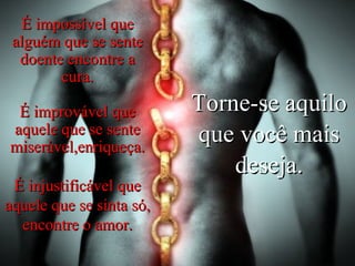 Torne-se aquilo que você mais deseja. É impossível que alguém que se sente doente encontre a cura. É improvável que aquele que se sente miserável,enriqueça. É injustificável que aquele que se sinta só, encontre o amor. 