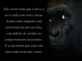 Não existe nada que o force a ver a vida com cores cinzas. Assim como ninguém está parecendo de fato ser feio, com defeito de caráter ou comportamento incoerente.  É a sua mente que está com uma visão torta das coisas. 
