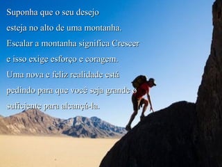 Suponha que o seu desejo  esteja no alto de uma montanha. Escalar a montanha significa Crescer  e isso exige esforço e coragem. Uma nova e feliz realidade está pedindo para que você seja grande o suficiente para alcançá-la. Alinhe-se! 