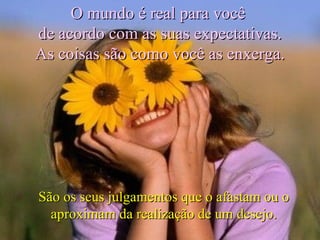 São os seus julgamentos que o afastam ou o aproximam da realização de um desejo. O mundo é real para você  de acordo com as suas expectativas. As coisas são como você as enxerga. 