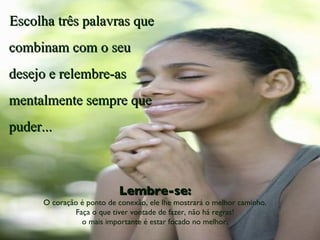 Escolha três palavras que combinam com o seu desejo e relembre-as mentalmente sempre que puder... Lembre-se: O coração é ponto de conexão, ele lhe mostrará o melhor caminho. Faça o que tiver vontade de fazer, não há regras! o mais importante é estar focado no melhor. 