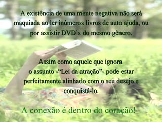 A existência de uma mente negativa não será maquiada ao ler inúmeros livros de auto ajuda, ou por assistir DVD`s do mesmo gênero. Assim como aquele que ignora  o assunto -“Lei da atração”- pode estar perfeitamente alinhado com o seu desejo e conquistá-lo . A conexão é dentro do coração! 