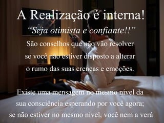 A Realização é interna! “ Seja otimista e confiante!!” São conselhos que não vão resolver  se você não estiver disposto a alterar  o rumo das suas crenças e emoções.  . . . Existe uma mensagem no mesmo nível da  sua consciência esperando por você agora;  se não estiver no mesmo nível, você nem a verá 
