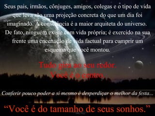 Seus pais, irmãos, cônjuges, amigos, colegas e o tipo de vida que leva são uma projeção concreta do que um dia foi imaginado. A consciência é a maior arquiteta do universo.  De fato, ninguém existe com vida própria; é exercido na sua frente uma encenação de vida factual para cumprir um esquema que você montou. Tudo gira ao seu redor. Você é o centro. Conferir pouco poder a si mesmo é desperdiçar o melhor da festa... “ Você é do tamanho de seus sonhos.” 