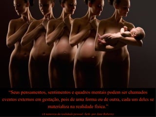 “ Seus pensamentos, sentimentos e quadros mentais podem ser chamados eventos externos em gestação, pois de uma forma ou de outra, cada um deles se materializa na realidade física.” (A natureza da realidade pessoal -Seth- por Jane Roberts) 
