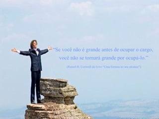 “ Se você não é grande antes de ocupar o cargo,  você não se tornará grande por ocupá-lo.” (Russel H. Conwell do livro “Uma fortuna ao seu alcance”)   