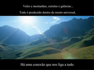 Vales e montanhas, estrelas e galáxias... Tudo é produzido dentro da mente universal,   Há uma conexão que nos liga a tudo . É a rede da criação que acontece naturalmente. 