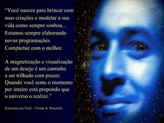 “ Você nasceu para brincar com  suas criações e modelar a sua  vida como sempre sonhou... Estamos sempre elaborando novas programações.  Compactue com o melhor. A magnetização e visualização  de um desejo é um caminho  a ser trilhado com prazer.  Quando você sente o momento  por inteiro está propondo que  o universo o realize.” (Universo em Você – Vivian A. Weyrich) 