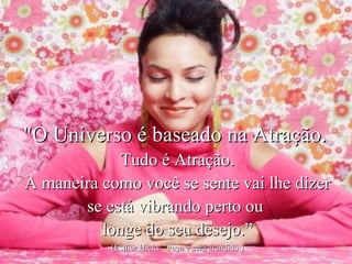 "O Universo é baseado na Atração.  Tudo é Atração. A maneira como você se sente vai lhe dizer se está vibrando perto ou  longe do seu desejo.” (Esther Hicks-  Peça e será atendido.) 