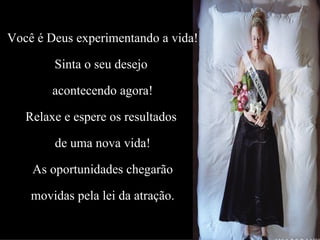 Você é Deus experimentando a vida! Sinta o seu desejo  acontecendo agora! Relaxe e espere os resultados  de uma nova vida! As oportunidades chegarão movidas pela lei da atração. 