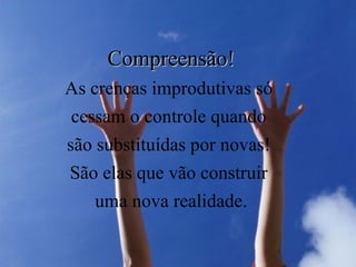 Compreensão! As crenças improdutivas só  cessam o controle quando  são substituídas por novas!  São elas que vão construir  uma nova realidade. 