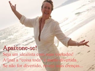 Apaixone-se! Seja um idealista com suas vontades! Afinal a “coisa toda” é muito divertida. Se não for divertido, reveja suas crenças... 