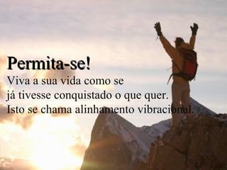 Permita-se! Viva a sua vida como se  já tivesse conquistado o que quer.  Isto se chama alinhamento vibracional. 