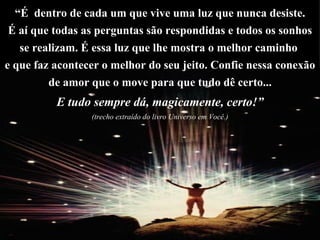 “ É  dentro de cada um que vive uma luz que nunca desiste. É aí que todas as perguntas são respondidas e todos os sonhos  se realizam. É essa luz que lhe mostra o melhor caminho  e que faz acontecer o melhor do seu jeito. Confie nessa conexão de amor que o move para que tudo dê certo... E tudo sempre dá, magicamente, certo!” (trecho extraído do livro Universo em Você.) 