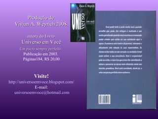 Produção de  Vivian A. Weyrich 2008. autora do Livro  Universo em Você Um pacto sempre perfeito.   Publicação em 2003.  Páginas184, R$ 20,00 Visite! http:// universoemvoce . blogspot .com/ E-mail: [email_address] 