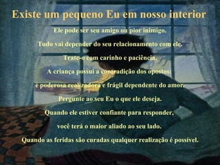 Existe um pequeno Eu em nosso interior   Ele pode ser seu amigo ou pior inimigo. Tudo vai depender do seu relacionamento com ele. Trate-o com carinho e paciência. A criança possui a contradição dos opostos:  é poderosa realizadora e frágil dependente do amor. Pergunte ao seu Eu o que ele deseja. Quando ele estiver confiante para responder,  você terá o maior aliado ao seu lado.  Quando as feridas são curadas qualquer realização é possível. 