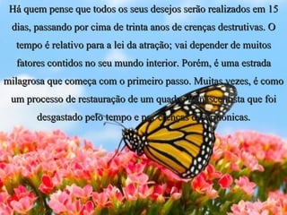 Há quem pense que todos os seus desejos serão realizados em 15 dias, passando por cima de trinta anos de crenças destrutivas. O tempo é relativo para a lei da atração; vai depender de muitos fatores contidos no seu mundo interior. Porém, é uma estrada milagrosa que começa com o primeiro passo. Muitas vezes, é como um processo de restauração de um quadro Renascentista que foi desgastado pelo tempo e por crenças desarmônicas. 