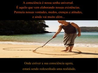 A consciência é nossa senha universal.  É aquilo que vem elaborando nossas existências.  Permeia nossas vontades, medos, crenças e atitudes,  e ainda vai muito além... Onde estiver a sua consciência agora,  estará sendo redesenhada uma realidade . 