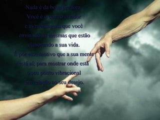Nada é da boca pra fora.  Você é o centro criador  e as mensagens que você  envia são as mesmas que estão elaborando a sua vida.  É por esse motivo que a sua mente  está aí; para mostrar onde está  o seu ponto vibracional  em relação ao seu desejo. 