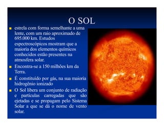 O SOL
■ estrela com forma semelhante a uma
lente, com um raio aproximado de
695.000 km. Estudos
espectroscópicos mostram que a
maioria dos elementos químicos
conhecidos estão presentes na
atmosfera solar.
■ Encontra-se a 150 milhões km da
Terra.
■ É constituído por gás, na sua maioria
hidrogênio ionizado
■ O Sol libera um conjunto de radiação
e partículas carregadas que são
ejetadas e se propagam pelo Sistema
Solar a que se dá o nome de vento
solar.
 