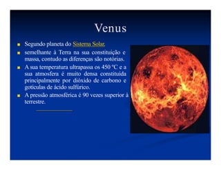 Venus
■ Segundo planeta do Sistema Solar.
■ semelhante à Terra na sua constituição e
massa, contudo as diferenças são notórias.
■ A sua temperatura ultrapassa os 450 ºC e a
sua atmosfera é muito densa constituída
principalmente por dióxido de carbono e
gotículas de ácido sulfúrico.
■ A pressão atmosférica é 90 vezes superior à
terrestre.
 