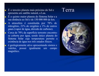 Terra
-
■ É o terceiro planeta mais próximo do Sol e
apresenta um satélite natural, a Lua.
■ É o quinto maior planeta do Sistema Solar e a
sua distância ao Sol é de 150 000 000 de km.
■ A atmosfera é constituída por 78% de
nitrogênio, 21% de oxigênio e 1% de outros
gases (vapor de água, dióxido de carbono).
■ Cerca de 70% da superfície terrestre encontra-
se coberta por água, sendo único planeta do
Sistema Solar cuja temperatura permite a
existência de água nos três estados físicos.
■ é geologicamente ativo apresentando sismos e
vulcões, possui igualmente um campo
magnético.
 