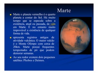 Marte
■ Marte o planeta vermelho é o quarto
planeta a contar do Sol. Há muito
tempo que se especula sobre a
existência, atual ou passada, de vida
em Marte. É no entanto muito
improvável a existência de qualquer
forma de vida.
■ apresenta registros antigos de
atividade vulcânica. O maior vulcão
é o Monte Olimpo com cerca de
20km. Marte possui frequentes
tempestades de pó que podem
demorar semanas.
■ Ao seu redor existem dois pequenos
satélites: Phobos e Deimos.
 