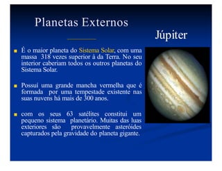 Planetas Externos
■ É o maior planeta do Sistema Solar, com uma
massa 318 vezes superior à da Terra. No seu
interior caberiam todos os outros planetas do
Sistema Solar.
■ Possuí uma grande mancha vermelha que é
formada por uma tempestade existente nas
suas nuvens há mais de 300 anos.
■ com os seus 63 satélites constitui um
pequeno sistema planetário. Muitas das luas
exteriores são provavelmente asteróides
capturados pela gravidade do planeta gigante.
Júpiter
 