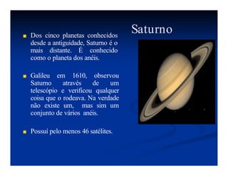 Saturno
■ Dos cinco planetas conhecidos
desde a antiguidade, Saturno é o
mais distante. É conhecido
como o planeta dos anéis.
■ Galileu em 1610, observou
Saturno através de um
telescópio e verificou qualquer
coisa que o rodeava. Na verdade
não existe um, mas sim um
conjunto de vários anéis.
■ Possuí pelo menos 46 satélites.
 