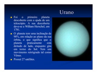 Urano
■ Foi o primeiro planeta
descoberto com a ajuda de um
telescópio. A sua descoberta
deve-se a William Herschel, em
1781.
■ O planeta tem uma inclinação de
98%, em relação ao plano da sua
órbita, o que significa que o
planeta praticamente está
deitado de lado, enquanto gira
em torno do Sol. Tem um
movimento retrógrado tal como
Vênus.
■ Possuí 27 satélites.
 