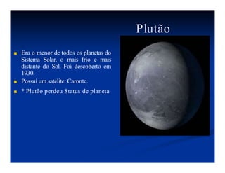 Plutão
■ Era o menor de todos os planetas do
Sistema Solar, o mais frio e mais
distante do Sol. Foi descoberto em
1930.
■ Possuí um satélite: Caronte.
■ * Plutão perdeu Status de planeta
 