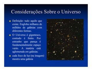 Considerações Sobre o Universo
■ Definição: tudo aquilo que
existe. Engloba milhares de
milhões de galáxias com
diferentes formas.
■ O Universo é gigantesco,
contudo é finito. Por
estranho que pareça é
fundamentalmente espaço
vazio. A matéria está
aglomerada em galáxias.
■ cada foco de luz (na imagem)
mostra uma galáxia
 