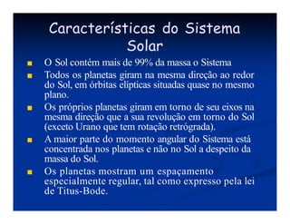Características do Sistema
Solar
■ O Sol contém mais de 99% da massa o Sistema
■ Todos os planetas giram na mesma direção ao redor
do Sol, em órbitas elípticas situadas quase no mesmo
plano.
■ Os próprios planetas giram em torno de seu eixos na
mesma direção que a sua revolução em torno do Sol
(exceto Urano que tem rotação retrógrada).
■ A maior parte do momento angular do Sistema está
concentrada nos planetas e não no Sol a despeito da
massa do Sol.
■ Os planetas mostram um espaçamento
especialmente regular, tal como expresso pela lei
de Titus-Bode.
 