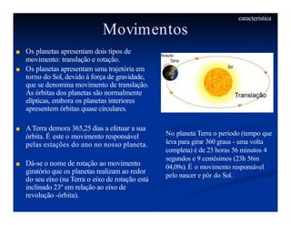 Movimentos
■ Os planetas apresentam dois tipos de
movimento: translação e rotação.
■ Os planetas apresentam uma trajetória em
torno do Sol, devido à força de gravidade,
que se denomina movimento de translação.
As órbitas dos planetas são normalmente
elípticas, embora os planetas interiores
apresentem órbitas quase circulares.
■ ATerra demora 365,25 dias a efetuar a sua
órbita. É este o movimento responsável
pelas estações do ano no nosso planeta.
■ Dá-se o nome de rotação ao movimento
giratório que os planetas realizam ao redor
do seu eixo (na Terra o eixo de rotação está
inclinado 23º em relação ao eixo de
revolução -órbita).
No planeta Terra o período (tempo que
leva para girar 360 graus - uma volta
completa) é de 23 horas 56 minutos 4
segundos e 9 centésimos (23h 56m
04,09s). É o movimento responsável
pelo nascer e pôr do Sol.
característica
 