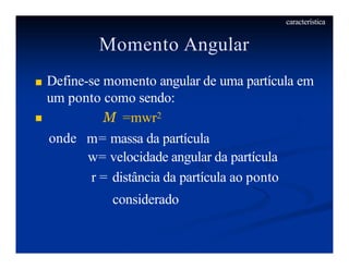 Momento Angular
■ Define-se momento angular de uma partícula em
um ponto como sendo:
■
onde
M =mwr2
m= massa da partícula
w= velocidade angular da partícula
r = distância da partícula ao ponto
considerado
característica
 