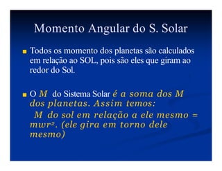 Momento Angular do S. Solar
■ Todos os momento dos planetas são calculados
em relação ao SOL, pois são eles que giram ao
redor do Sol.
■ O M do Sistema Solar é a soma dos M
dos planetas. Assim temos:
M do sol em relação a ele mesmo =
mwr2. (ele gira em torno dele
mesmo)
 