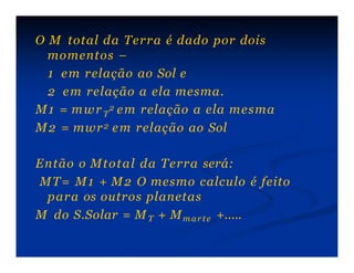 O M total da Terra é dado por dois
momentos –
1 em relação ao Sol e
2 em relação a ela mesma.
M1 = mwr 2 em relação a ela mesma
T
M2 = mwr2 em relação ao Sol
Então o Mtotal da Terra será:
MT= M1 + M2 O mesmo calculo é feito
para os outros planetas
M do S.Solar = MT + Mmarte +.....
 