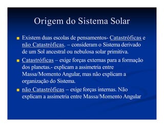 Origem do Sistema Solar
■ Existem duas escolas de pensamentos- Catastróficas e
não Catastróficas. – consideram o Sistema derivado
de um Sol ancestral ou nebulosa solar primitiva.
■ Catastróficas – exige forças externas para a formação
dos planetas.- explicam a assimetria entre
Massa/Momento Angular, mas não explicam a
organização do Sistema.
■ não Catastróficas – exige forças internas. Não
explicam a assimetria entre Massa/Momento Angular
 