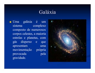 Galáxia
■ Uma galáxia é um
sistema complexo
composto de numerosos
corpos celestes, a maioria
estrelas e planetas, com
gás disperso e que
apresentam uma
movimentação própria
provocada pela
gravidade.
 
