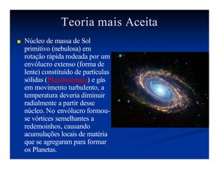 Teoria mais Aceita
■ Núcleo de massa de Sol
primitivo (nebulosa) em
rotação rápida rodeada por um
envólucro extenso (forma de
lente) constituído de partículas
sólidas (Planitesimais) e gás
em movimento turbulento, a
temperatura deveria diminuir
radialmente a partir desse
núcleo. No envólucro formou-
se vórtices semelhantes a
redemoinhos, causando
acumulações locais de matéria
que se agregaram para formar
os Planetas.
 