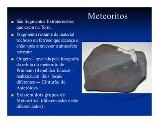 Meteoritos
■ São fragmentos Extraterrestres
que caem na Terra.
■ Fragmento restante de material
rochoso ou ferroso que alcança o
chão após atravessar a atmosfera
terrestre.
■ Origem – revelada pela fotografia
da orbita do meteorito de
Primbam (Republica Tcheca) –
realizada em dois locais
diferentes --- Cinturão de
Asteróides
■ Existem dois grupos de
Meteoritos. (diferenciados e não
diferenciados)
 
