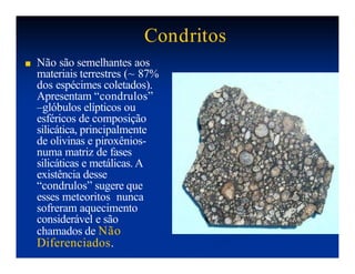 Condritos
■ Não são semelhantes aos
materiais terrestres (~ 87%
dos espécimes coletados).
Apresentam “condrulos”
–glóbulos elípticos ou
esféricos de composição
silicática, principalmente
de olivinas e piroxênios-
numa matriz de fases
silicáticas e metálicas. A
existência desse
“condrulos” sugere que
esses meteoritos nunca
sofreram aquecimento
considerável e são
chamados de Não
Diferenciados.
 