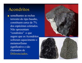 Acondritos
■ semelhantes as rochas
terrestre do tipo basalto,
constituem cerce de 7%
dos espécimes coletados.
Não apresentam
“condrulos” o que
sugere que os Acondritos
sofreram aquecimento e
metamorfismo
significativo e são
chamados de
Diferenciados.
 