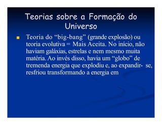 Teorias sobre a Formação do
Universo
■ Teoria do “big-bang” (grande explosão) ou
teoria evolutiva = Mais Aceita. No início, não
haviam galáxias, estrelas e nem mesmo muita
matéria. Ao invés disso, havia um “globo” de
tremenda energia que explodiu e, ao expandir- se,
resfriou transformando a energia em
 