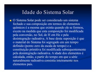 Idade do Sistema Solar
■ O Sistema Solar pode ser considerado um sistema
fechado e sua composição em termos de elementos
químicos é a mesma que existia quando ele se formou,
exceto na medida que esta composição foi modificada
pela conversão, no Sol, de H em He e pela
desintegração radioativa. A base desta suposição é que
o material do Sistema foi segregado em um tempo
definido (ponto zero da escala de tempo) e a
constituição primitiva foi modificada subsequentemente
pela desintegração radioativa. Aidade dos elementos é
calculada, então, a partir do tempo em que a série
naturalmente radioativa consistia inteiramente nos
elementos pais.
 