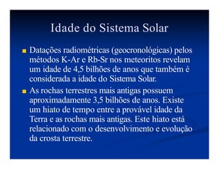 Idade do Sistema Solar
■ Datações radiométricas (geocronológicas) pelos
métodos K-Ar e Rb-Sr nos meteoritos revelam
um idade de 4,5 bilhões de anos que também é
considerada a idade do Sistema Solar.
■ As rochas terrestres mais antigas possuem
aproximadamente 3,5 bilhões de anos. Existe
um hiato de tempo entre a provável idade da
Terra e as rochas mais antigas. Este hiato está
relacionado com o desenvolvimento e evolução
da crosta terrestre.
 