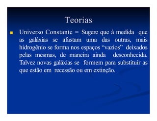 Teorias
■ Universo Constante = Sugere que à medida que
as galáxias se afastam uma das outras, mais
hidrogênio se forma nos espaços “vazios” deixados
pelas mesmas, de maneira ainda desconhecida.
Talvez novas galáxias se formem para substituir as
que estão em recessão ou em extinção.
 